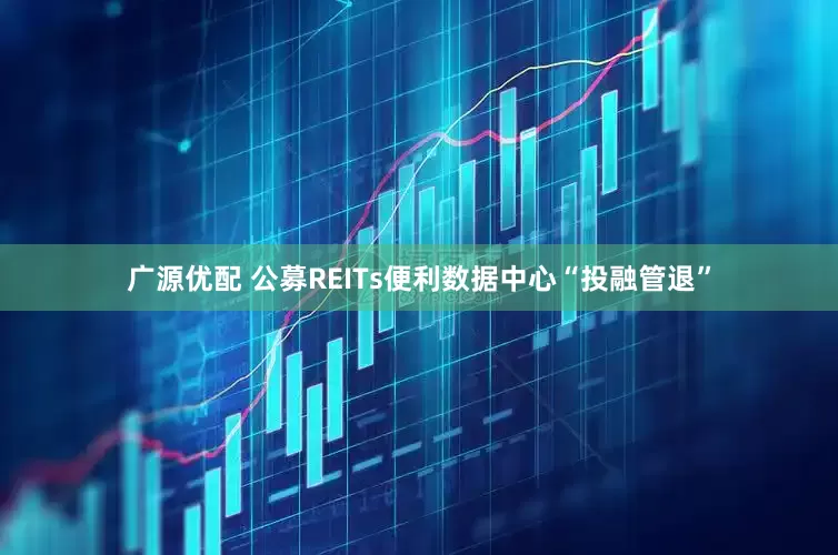广源优配 公募REITs便利数据中心“投融管退”