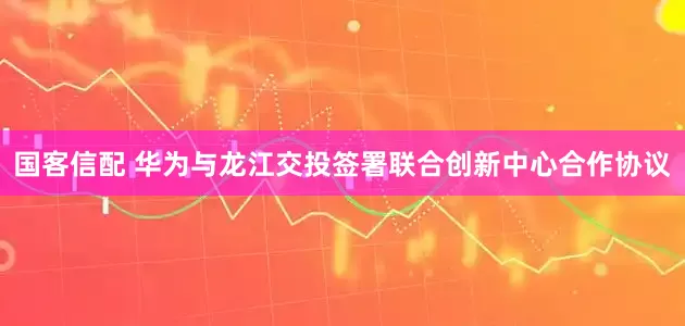 国客信配 华为与龙江交投签署联合创新中心合作协议