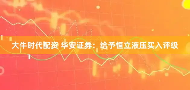 大牛时代配资 华安证券：给予恒立液压买入评级